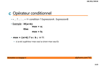 18/02/2016
113
Formation Le langage C alphorm.com™©
C Opérateur conditionnel
• « … ? … : … » condition ? ExpressionA : ExpressionB
• Exemple :
• se lit:
si a est supérieur max vaut a sinon max vaut b
If(a>b)
max = a;
Else
max = b;
max = (a>b) ? a : b ;
 