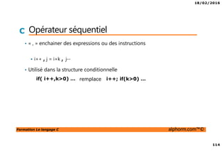 18/02/2016
114
Formation Le langage C alphorm.com™©
C Opérateur séquentiel
• « , » enchainer des expressions ou des instructions
i++ , j = i+k , j--
• Utilisé dans la structure conditionnelle
if( i++,k>0) … i++; if(k>0) …remplace
 