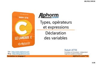 18/02/2016
118
Formation Le langage C alphorm.com™©
C
Rabah ATTIK
Formateur et Consultant indépendant
Ingénierie système embarqué
Déclaration
des variables
Types, opérateurs
et expressions
Site : http://www.alphorm.com
Blog : http://blog.alphorm.com
 