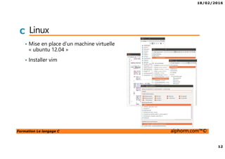 18/02/2016
12
Formation Le langage C alphorm.com™©
C Linux
• Mise en place d’un machine virtuelle
« ubuntu 12.04 »
• Installer vim
 