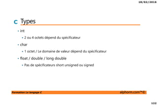 18/02/2016
122
Formation Le langage C alphorm.com™©
C Types
• int
2 ou 4 octets dépend du spécificateur
• char
1 octet / Le domaine de valeur dépend du spécificateur
• float / double / long double
Pas de spécificateurs short unsigned ou signed
 