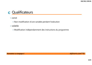18/02/2016
124
Formation Le langage C alphorm.com™©
C Qualificateurs
• const
Non modification d’une variable pendant l’exécution
• volatile
Modification indépendamment des instructions du programme
 