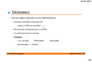 18/02/2016
125
Formation Le langage C alphorm.com™©
C Déclarateur
• Suit les règles imposées sur les identificateurs
Suite de caractères composés de
• Lettre / chiffre et caractère « _ »
Ne doit pas commencer par un chiffre
La casse est prise en compte
Exemple :
• _ma_variable MaVariable mavariable
• 9mavariable => interdit
 