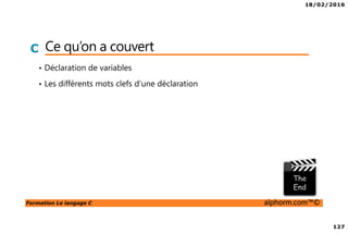 18/02/2016
127
Formation Le langage C alphorm.com™©
C Ce qu’on a couvert
• Déclaration de variables
• Les différents mots clefs d’une déclaration
 