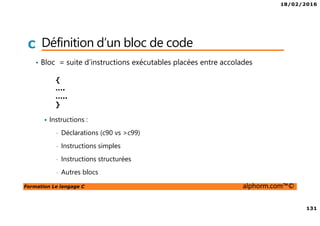 18/02/2016
131
Formation Le langage C alphorm.com™©
C Définition d’un bloc de code
• Bloc = suite d’instructions exécutables placées entre accolades
Instructions :
• Déclarations (c90 vs >c99)
• Instructions simples
• Instructions structurées
• Autres blocs
{
….
…..
}
 