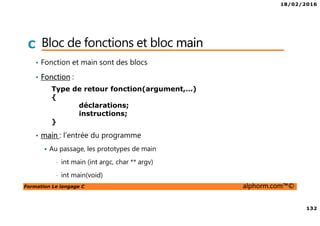 18/02/2016
132
Formation Le langage C alphorm.com™©
C Bloc de fonctions et bloc main
• Fonction et main sont des blocs
• Fonction :
• main : l’entrée du programme
Au passage, les prototypes de main
• int main (int argc, char ** argv)
• int main(void)
Type de retour fonction(argument,…)
{
déclarations;
instructions;
}
 