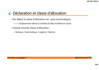 18/02/2016
134
Formation Le langage C alphorm.com™©
C Déclaration et classe d’allocation
• Par défaut la classe d’allocation est : auto (automatique)
=> Emplacement alloué à l’entrée du bloc et libéré en sortie
• Il existe d’autres classe d’allocation :
Statique / Automatique / registre / Externe
 