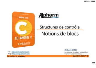 18/02/2016
136
Formation Le langage C alphorm.com™©
C
Notions de blocs
Structures de contrôle
Rabah ATTIK
Formateur et Consultant indépendant
Ingénierie système embarqué
Site : http://www.alphorm.com
Blog : http://blog.alphorm.com
 