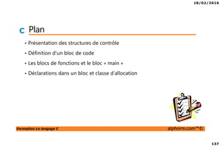 18/02/2016
137
Formation Le langage C alphorm.com™©
C Plan
• Présentation des structures de contrôle
• Définition d’un bloc de code
• Les blocs de fonctions et le bloc « main »
• Déclarations dans un bloc et classe d’allocation
 