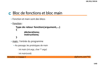18/02/2016
140
Formation Le langage C alphorm.com™©
C Bloc de fonctions et bloc main
• Fonction et main sont des blocs
• Fonction :
• main : l’entrée du programme
Au passage, les prototypes de main
• int main (int argc, char ** argv)
• int main(void)
Type de retour fonction(argument,…)
{
déclarations;
instructions;
}
 