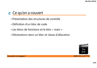 18/02/2016
143
Formation Le langage C alphorm.com™©
C Ce qu’on a couvert
• Présentation des structures de contrôle
• Définition d’un bloc de code
• Les blocs de fonctions et le bloc « main »
• Déclarations dans un bloc et classe d’allocation
 