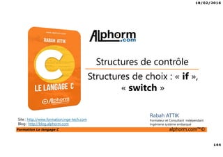 18/02/2016
144
Formation Le langage C alphorm.com™©
C
Rabah ATTIK
Formateur et Consultant indépendant
Ingénierie système embarqué
Structures de choix : « if »,
« switch »
Structures de contrôle
Site : http://www.formation.inge-tech.com
Blog : http://blog.alphorm.com
 