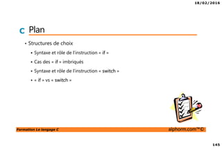 18/02/2016
145
Formation Le langage C alphorm.com™©
C Plan
• Structures de choix
Syntaxe et rôle de l’instruction « if »
Cas des « if » imbriqués
Syntaxe et rôle de l’instruction « switch »
« if » vs « switch »
 