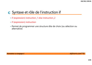 18/02/2016
146
Formation Le langage C alphorm.com™©
C Syntaxe et rôle de l’instruction if
• if (expression) instruction_1 else instruction_2
• if (expression) instruction
• Permet de programmer une structure dite de choix (ou sélection ou
alternative)
 