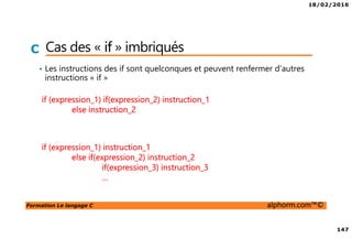 18/02/2016
147
Formation Le langage C alphorm.com™©
C Cas des « if » imbriqués
• Les instructions des if sont quelconques et peuvent renfermer d’autres
instructions « if »
if (expression_1) if(expression_2) instruction_1
else instruction_2
if (expression_1) instruction_1
else if(expression_2) instruction_2
if(expression_3) instruction_3
…
 