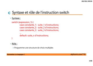 18/02/2016
148
Formation Le langage C alphorm.com™©
C Syntaxe et rôle de l’instruction switch
• Syntaxe :
• Rôle :
Programme une structure de choix multiples
switch (expression_1) {
case constante_1: suite_1 d’instructions;
case constante_2: suite_2 d’instructions;
case constante_3: suite_3 d’instructions;
…
default: suite_n d’instructions;
}
 