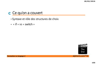 18/02/2016
150
Formation Le langage C alphorm.com™©
C Ce qu’on a couvert
• Syntaxe et rôle des structures de choix
• « if » vs « switch »
 