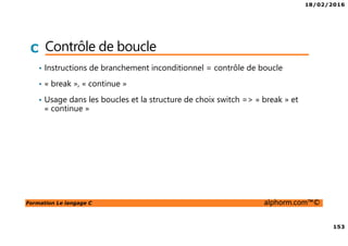 18/02/2016
153
Formation Le langage C alphorm.com™©
C Contrôle de boucle
• Instructions de branchement inconditionnel = contrôle de boucle
• « break », « continue »
• Usage dans les boucles et la structure de choix switch => « break » et
« continue »
 