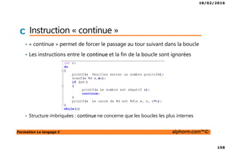 18/02/2016
158
Formation Le langage C alphorm.com™©
C Instruction « continue »
• « continue » permet de forcer le passage au tour suivant dans la boucle
• Les instructions entre le continue et la fin de la boucle sont ignorées
• Structure imbriquées : continue ne concerne que les boucles les plus internes
 