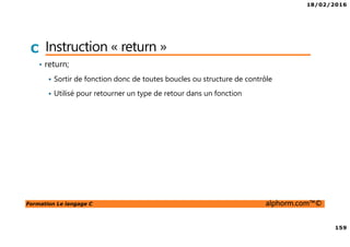 18/02/2016
159
Formation Le langage C alphorm.com™©
C Instruction « return »
• return;
Sortir de fonction donc de toutes boucles ou structure de contrôle
Utilisé pour retourner un type de retour dans un fonction
 