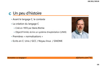 18/02/2016
16
Formation Le langage C alphorm.com™©
C Un peu d’histoire
• Avant le langage C, le contexte
• La création du langage C
Créé en 1972 par Denis Ritchie
Objectif limité, écrire un système d’exploitation (UNIX)
• Premières « normalisations »
• Ecrits en C: Unix / GCC / Noyau linux / GNOME
 