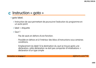 18/02/2016
160
Formation Le langage C alphorm.com™©
C Instruction « goto »
• goto label;
Instruction de saut permettant de poursuivre l’exécution du programme en
un autre point
label = étiquette
Saut ?
• Pas de sauts en dehors d’une fonction.
• Possible en dehors et à l’intérieur des blocs d’instructions sous certaines
conditions.
• Emplacement du label: Si la destination du saut se trouve après une
déclaration, cette déclaration ne doit pas comporter d’initialisations +
déclaration d’un type simple
 