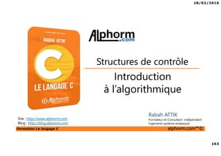 18/02/2016
163
Formation Le langage C alphorm.com™©
C
Rabah ATTIK
Formateur et Consultant indépendant
Ingénierie système embarqué
Introduction
à l’algorithmique
Structures de contrôle
Site : http://www.alphorm.com
Blog : http://blog.alphorm.com
 