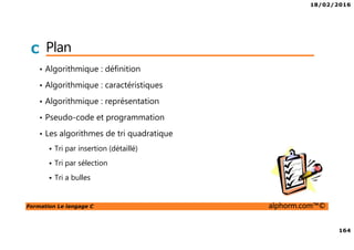 18/02/2016
164
Formation Le langage C alphorm.com™©
C Plan
• Algorithmique : définition
• Algorithmique : caractéristiques
• Algorithmique : représentation
• Pseudo-code et programmation
• Les algorithmes de tri quadratique
Tri par insertion (détaillé)
Tri par sélection
Tri a bulles
 