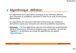 18/02/2016
165
Formation Le langage C alphorm.com™©
C Algorithmique : définition
• Un algorithme est la description univoque d’une méthode effective
pour résoudre un problème, exprimée à l’aide d’une suite d’instructions
élémentaires
• Un algorithme est une suite ordonnée d’instructions qui indique la
démarche à suivre pour résoudre une série de problèmes équivalents.
• Wikipedia : « Le mot algorithme vient du nom latinisé du mathématicien
perse Al-Khawarizmi, écrivant en langue arabe, surnommé « le père de
l'algèbre »2. Le domaine qui étudie les algorithmes est appelé
l'algorithmique. »
 