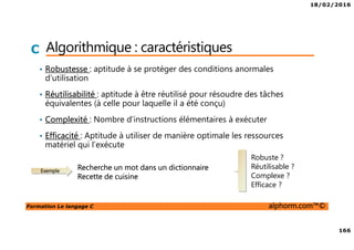 18/02/2016
166
Formation Le langage C alphorm.com™©
C Algorithmique : caractéristiques
• Robustesse : aptitude à se protéger des conditions anormales
d’utilisation
• Réutilisabilité : aptitude à être réutilisé pour résoudre des tâches
équivalentes (à celle pour laquelle il a été conçu)
• Complexité : Nombre d’instructions élémentaires à exécuter
• Efficacité : Aptitude à utiliser de manière optimale les ressources
matériel qui l’exécute
Exemple
Recherche un mot dans un dictionnaire
Recette de cuisine
Robuste ?
Réutilisable ?
Complexe ?
Efficace ?
 