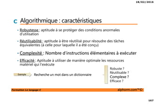 18/02/2016
167
Formation Le langage C alphorm.com™©
C Algorithmique : caractéristiques
• Robustesse : aptitude à se protéger des conditions anormales
d’utilisation
• Réutilisabilité : aptitude à être réutilisé pour résoudre des tâches
équivalentes (à celle pour laquelle il a été conçu)
• Complexité : Nombre d’instructions élémentaires à exécuter
• Efficacité : Aptitude à utiliser de manière optimale les ressources
matériel qui l’exécute
Exemple Recherche un mot dans un dictionnaire
Robuste ?
Réutilisable ?
Complexe ?
Efficace ?
 