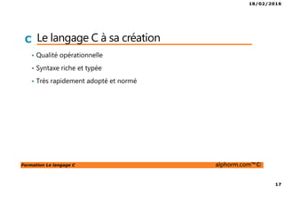 18/02/2016
3
Formation Le langage C alphorm.com™©
C Présentation du formateur
Rabah ATTIK
• Email: rabah.attik@inge-tech.com
• Ingénieur en mécatronique
Actuellement consultant système embarqué
• Mission de développement bas niveau
• Mes références :
Profil LinkedIn : https://www.linkedin.com/in/rabah-attik-49631714
Profil Viadeo : http://fr.viadeo.com/fr/profile/rabah.attik
 