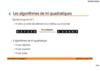18/02/2016
172
Formation Le langage C alphorm.com™©
C Les algorithmes de tri quadratiques
• Qu’est ce qu’un tri ?
Tri dans un ordre des éléments d’un tableau ou d’une liste
• 3 algorithmes de tri quadratique:
Tri par sélection
Tri par insertion
Tri par bulles
6 3 7 2 3 5 2 3 3 5 6 7
Tri croissant
 