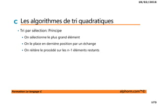 18/02/2016
173
Formation Le langage C alphorm.com™©
C Les algorithmes de tri quadratiques
• Tri par sélection: Principe
On sélectionne le plus grand élément
On le place en dernière position par un échange
On réitère le procédé sur les n-1 éléments restants
 