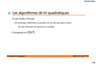 18/02/2016
178
Formation Le langage C alphorm.com™©
C Les algorithmes de tri quadratiques
• Tri par bulles: Principe
On échange 2 éléments successifs s’ils ne sont pas dans l’ordre
• On fait remonter le maximum à sa place
• Complexité en O(n²)
 
