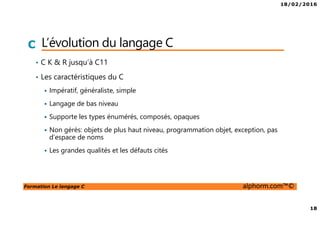 18/02/2016
18
Formation Le langage C alphorm.com™©
C L’évolution du langage C
• C K & R jusqu’à C11
• Les caractéristiques du C
Impératif, généraliste, simple
Langage de bas niveau
Supporte les types énumérés, composés, opaques
Non gérés: objets de plus haut niveau, programmation objet, exception, pas
d’espace de noms
Les grandes qualités et les défauts cités
 