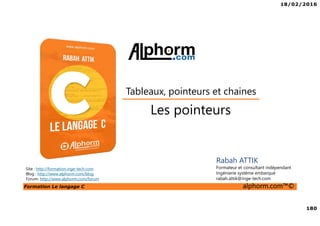 18/02/2016
180
Formation Le langage C alphorm.com™©
C
Les pointeurs
Tableaux, pointeurs et chaines
Rabah ATTIK
Formateur et consultant indépendant
Ingénierie système embarqué
rabah.attik@inge-tech.com
Site : http://formation.inge-tech.com
Blog : http://www.alphorm.com/blog
Forum: http://www.alphorm.com/forum
 