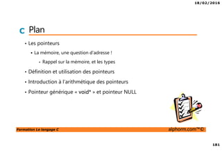 18/02/2016
181
Formation Le langage C alphorm.com™©
C Plan
• Les pointeurs
La mémoire, une question d’adresse !
• Rappel sur la mémoire, et les types
• Définition et utilisation des pointeurs
• Introduction à l’arithmétique des pointeurs
• Pointeur générique « void* » et pointeur NULL
 