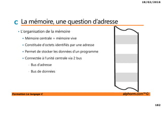 18/02/2016
182
Formation Le langage C alphorm.com™©
C La mémoire, une question d’adresse
• L’organisation de la mémoire
Mémoire centrale = mémoire vive
Constituée d’octets identifiés par une adresse
Permet de stocker les données d’un programme
Connectée à l’unité centrale via 2 bus
• Bus d’adresse
• Bus de données
 