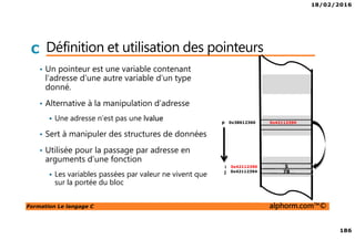 18/02/2016
186
Formation Le langage C alphorm.com™©
C Définition et utilisation des pointeurs
• Un pointeur est une variable contenant
l’adresse d’une autre variable d’un type
donné.
• Alternative à la manipulation d’adresse
Une adresse n’est pas une lvalue
• Sert à manipuler des structures de données
• Utilisée pour la passage par adresse en
arguments d’une fonction
Les variables passées par valeur ne vivent que
sur la portée du bloc
5
780x42112394
0x42112390
p
i
j
0x421123900x38612360
 
