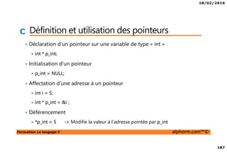 18/02/2016
187
Formation Le langage C alphorm.com™©
C Définition et utilisation des pointeurs
• Déclaration d’un pointeur sur une variable de type « int »
int * p_int;
• Initialisation d’un pointeur
p_int = NULL;
• Affectation d’une adresse à un pointeur
int i = 5;
int * p_int = &i ;
• Déférencement
*p_int = 5 -> Modifie la valeur à l’adresse pointée par p_int
 