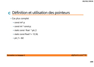 18/02/2016
188
Formation Le langage C alphorm.com™©
C Définition et utilisation des pointeurs
• Cas plus complet
const int* p
const int * const p;
static const float * ptr_f;
static const float f = 12.36;
ptr_f = &f;
 