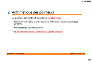 18/02/2016
189
Formation Le langage C alphorm.com™©
C Arithmétique des pointeurs
• Un pointeur contient l’adresse d’une variable typée
Opération arithmétiques entre pointeurs (Différence convertie vers le type
ptrdiff_t)
Incrémentation / décrémentation
Le déplacement dépend de la taille du type en mémoire
 