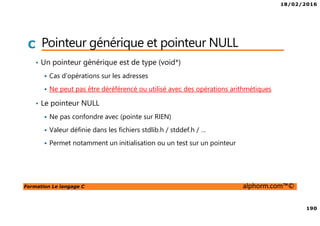 18/02/2016
190
Formation Le langage C alphorm.com™©
C Pointeur générique et pointeur NULL
• Un pointeur générique est de type (void*)
Cas d’opérations sur les adresses
Ne peut pas être déréférencé ou utilisé avec des opérations arithmétiques
• Le pointeur NULL
Ne pas confondre avec (pointe sur RIEN)
Valeur définie dans les fichiers stdlib.h / stddef.h / …
Permet notamment un initialisation ou un test sur un pointeur
 