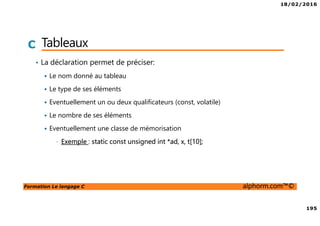 18/02/2016
195
Formation Le langage C alphorm.com™©
C Tableaux
• La déclaration permet de préciser:
Le nom donné au tableau
Le type de ses éléments
Eventuellement un ou deux qualificateurs (const, volatile)
Le nombre de ses éléments
Eventuellement une classe de mémorisation
• Exemple : static const unsigned int *ad, x, t[10];
 