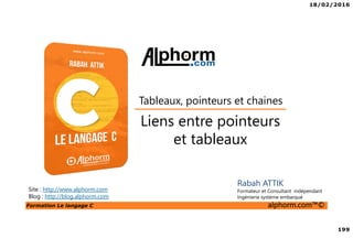 18/02/2016
199
Formation Le langage C alphorm.com™©
C
Liens entre pointeurs
et tableaux
Tableaux, pointeurs et chaines
Rabah ATTIK
Formateur et Consultant indépendant
Ingénierie système embarqué
Site : http://www.alphorm.com
Blog : http://blog.alphorm.com
 