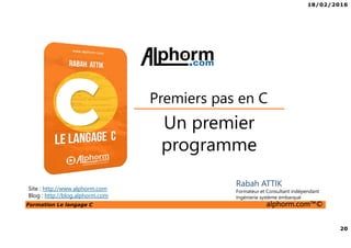18/02/2016
20
Formation Le langage C alphorm.com™©
C
Un premier
programme
Premiers pas en C
Rabah ATTIK
Formateur et Consultant indépendant
Ingénierie système embarqué
Site : http://www.alphorm.com
Blog : http://blog.alphorm.com
 