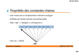 18/02/2016
208
Formation Le langage C alphorm.com™©
C Propriétés des constantes chaines
• Une chaine est un emplacement mémoire contiguë
• Suffixée par 0 (de manière conventionnelle)
• char * adr = « bonjour »; correspond à :
• char car = adr[3];
b o n j o u r 0
adr
 