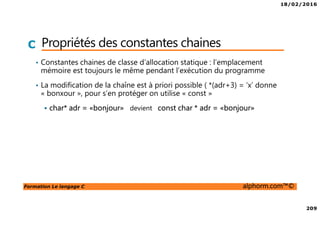 18/02/2016
209
Formation Le langage C alphorm.com™©
C Propriétés des constantes chaines
• Constantes chaines de classe d’allocation statique : l’emplacement
mémoire est toujours le même pendant l’exécution du programme
• La modification de la chaîne est à priori possible ( *(adr+3) = ‘x’ donne
« bonxour », pour s’en protéger on utilise « const »
char* adr = «bonjour» devient const char * adr = «bonjour»
 