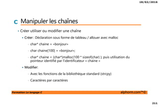 18/02/2016
211
Formation Le langage C alphorm.com™©
C Manipuler les chaînes
• Créer utiliser ou modifier une chaîne
Créer : Déclaration sous forme de tableau / allouer avec malloc
• char* chaine = «bonjour»
• char chaine[100] = «bonjour»;
• char* chaine = (char*)malloc(100 * sizeof(char) ); puis utilisation du
pointeur identifié par l’identificateur « chaine »
Modifier:
• Avec les fonctions de la bibliothèque standard (strcpy)
• Caractères par caractères
 